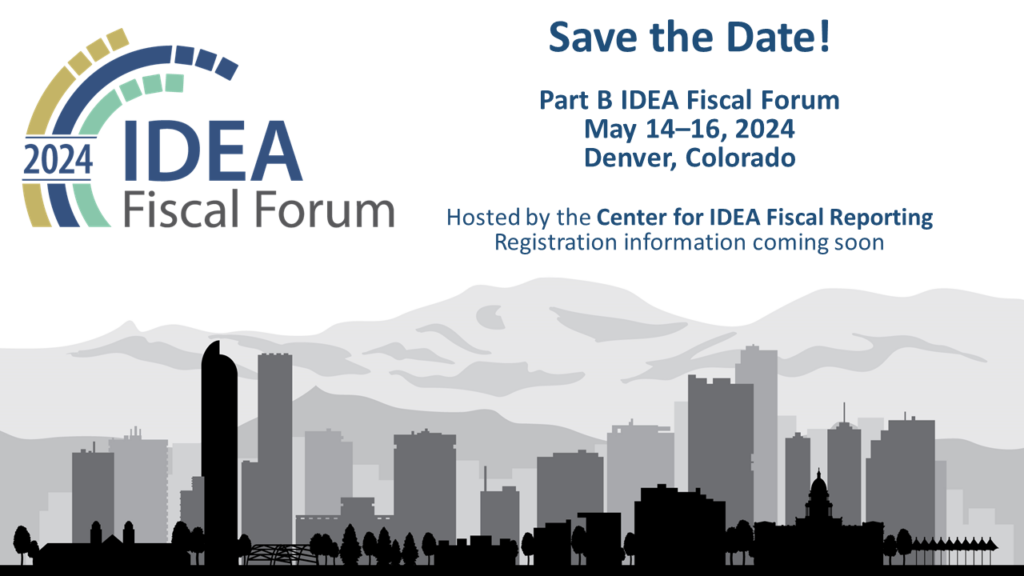 This image is a poster for the 2024 IDEA Fiscal Forum The content includes the following: Title: Part B IDEA Fiscal Forum Dates: May 14–16, 2024 Location: Denver, Colorado Hosted by the Center for IDEA Fiscal Reporting. Registration information coming soon.